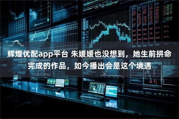 辉煌优配app平台 朱媛媛也没想到，她生前拼命完成的作品，如今播出会是这个境遇