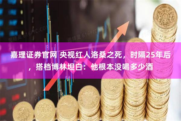 嘉理证券官网 央视红人洛桑之死，时隔25年后，搭档博林坦白：他根本没喝多少酒