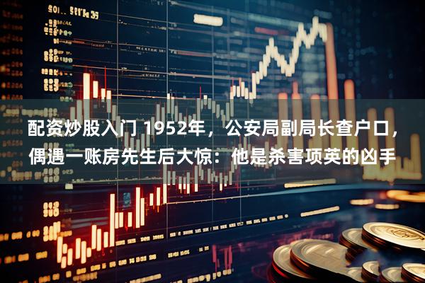 配资炒股入门 1952年，公安局副局长查户口，偶遇一账房先生后大惊：他是杀害项英的凶手