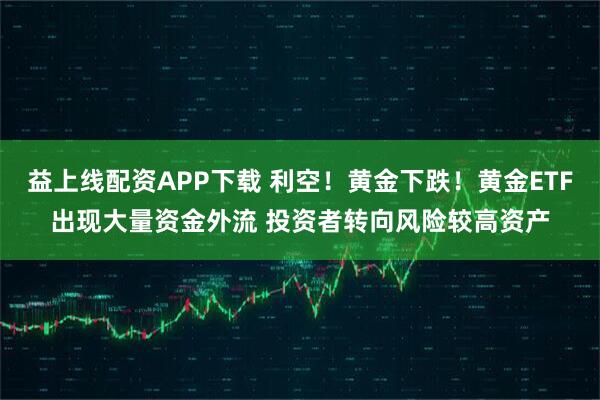 益上线配资APP下载 利空！黄金下跌！黄金ETF出现大量资金外流 投资者转向风险较高资产
