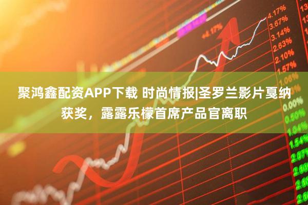 聚鸿鑫配资APP下载 时尚情报|圣罗兰影片戛纳获奖，露露乐檬首席产品官离职