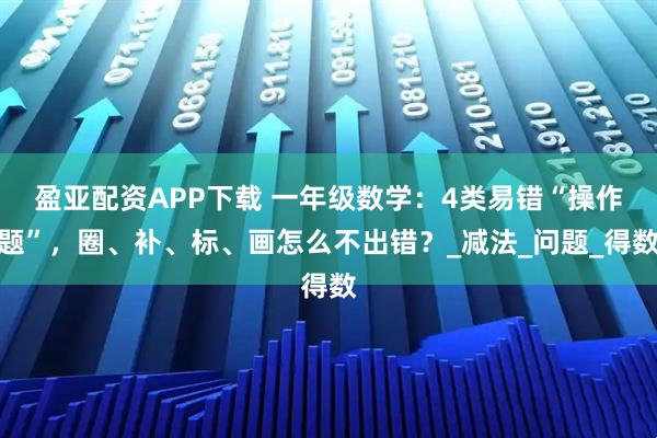 盈亚配资APP下载 一年级数学：4类易错“操作题”，圈、补、标、画怎么不出错？_减法_问题_得数