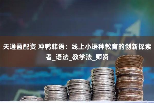 天通盈配资 冲鸭韩语：线上小语种教育的创新探索者_语法_教学法_师资