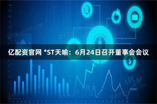 亿配资官网 *ST天喻：6月24日召开董事会会议