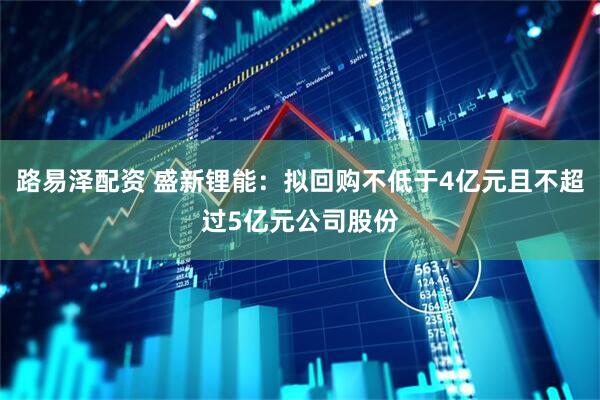 路易泽配资 盛新锂能：拟回购不低于4亿元且不超过5亿元公司股份