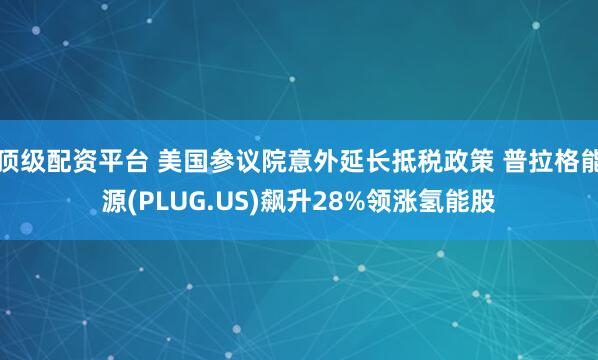 顶级配资平台 美国参议院意外延长抵税政策 普拉格能源(PLUG.US)飙升28%领涨氢能股