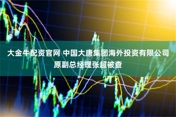 大金牛配资官网 中国大唐集团海外投资有限公司原副总经理张超被查
