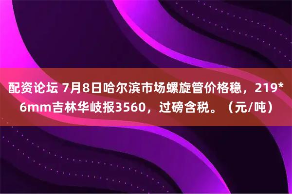 配资论坛 7月8日哈尔滨市场螺旋管价格稳，219*6mm吉林华岐报3560，过磅含税。（元/吨）