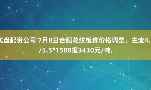 实盘配资公司 7月8日合肥花纹板卷价格调整，主流4.5/5.5*1500报3430元/吨.