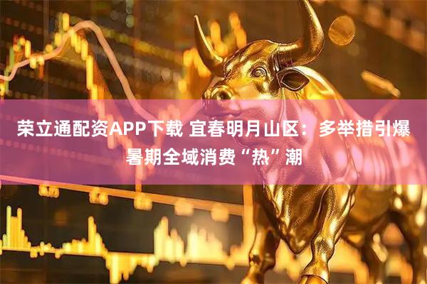 荣立通配资APP下载 宜春明月山区：多举措引爆暑期全域消费“热”潮