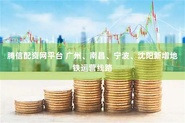 腾信配资网平台 广州、南昌、宁波、沈阳新增地铁运营线路