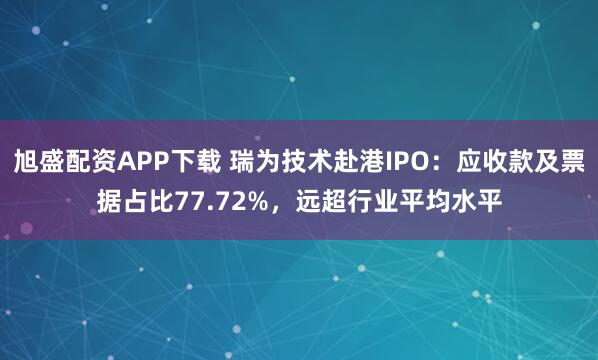 旭盛配资APP下载 瑞为技术赴港IPO：应收款及票据占比77.72%，远超行业平均水平