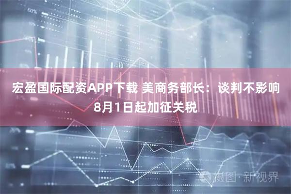 宏盈国际配资APP下载 美商务部长：谈判不影响8月1日起加征关税