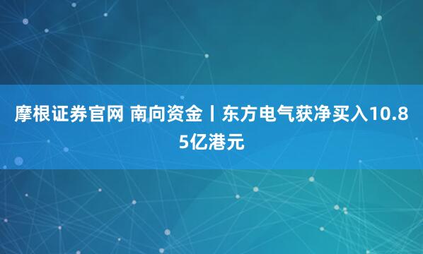 摩根证券官网 南向资金丨东方电气获净买入10.85亿港元