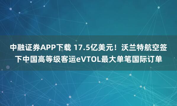 中融证券APP下载 17.5亿美元！沃兰特航空签下中国高等级客运eVTOL最大单笔国际订单