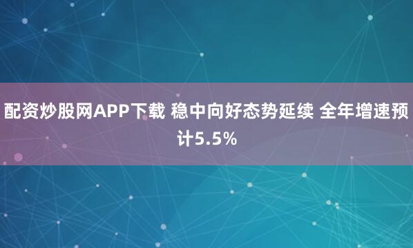 配资炒股网APP下载 稳中向好态势延续 全年增速预计5.5%