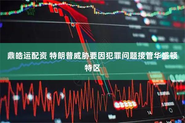 鼎皓运配资 特朗普威胁要因犯罪问题接管华盛顿特区