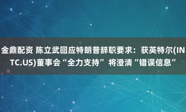 金鼎配资 陈立武回应特朗普辞职要求：获英特尔(INTC.US)董事会“全力支持” 将澄清“错误信息”