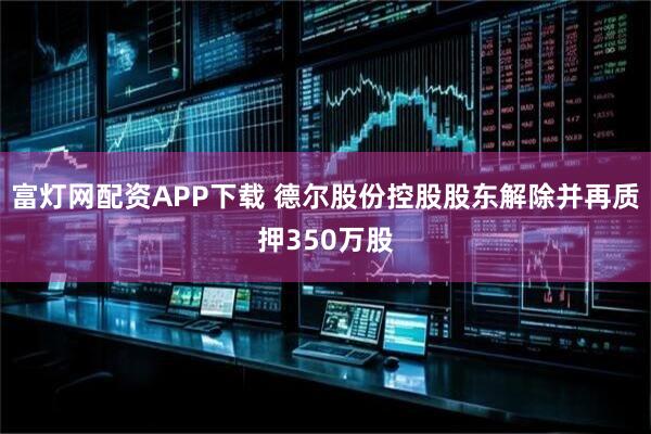 富灯网配资APP下载 德尔股份控股股东解除并再质押350万股
