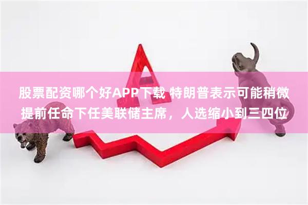 股票配资哪个好APP下载 特朗普表示可能稍微提前任命下任美联储主席，人选缩小到三四位