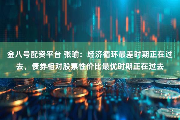 金八号配资平台 张瑜：经济循环最差时期正在过去，债券相对股票性价比最优时期正在过去