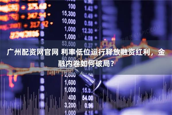 广州配资网官网 利率低位运行释放融资红利，金融内卷如何破局？