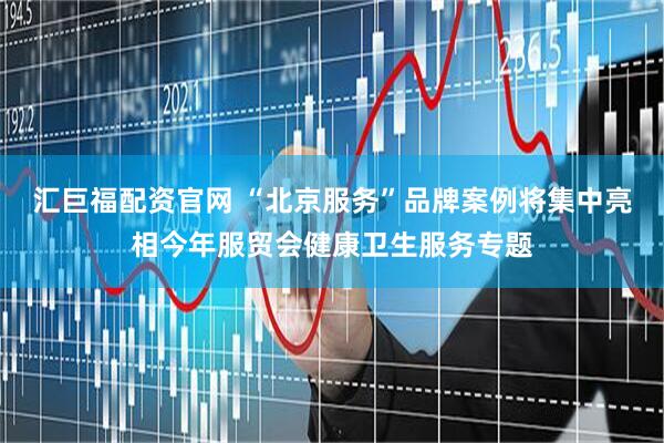 汇巨福配资官网 “北京服务”品牌案例将集中亮相今年服贸会健康卫生服务专题