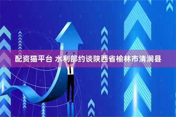 配资猫平台 水利部约谈陕西省榆林市清涧县
