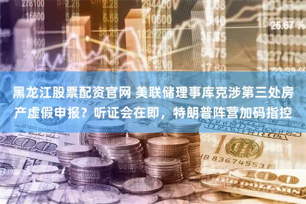 黑龙江股票配资官网 美联储理事库克涉第三处房产虚假申报？听证会在即，特朗普阵营加码指控