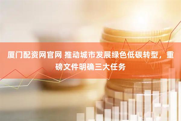 厦门配资网官网 推动城市发展绿色低碳转型，重磅文件明确三大任务
