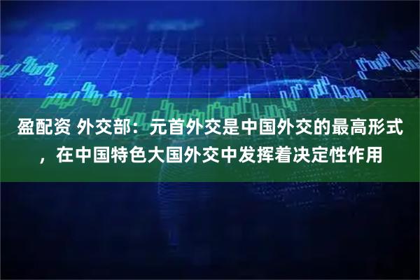 盈配资 外交部：元首外交是中国外交的最高形式，在中国特色大国外交中发挥着决定性作用