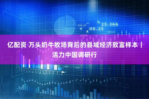 亿配资 万头奶牛牧场背后的县域经济致富样本｜活力中国调研行