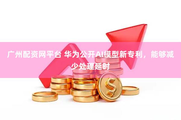 广州配资网平台 华为公开AI模型新专利，能够减少处理延时