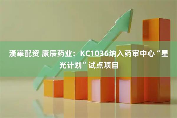 漢崋配资 康辰药业：KC1036纳入药审中心“星光计划”试点项目
