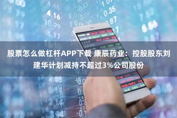 股票怎么做杠杆APP下载 康辰药业：控股股东刘建华计划减持不超过3%公司股份