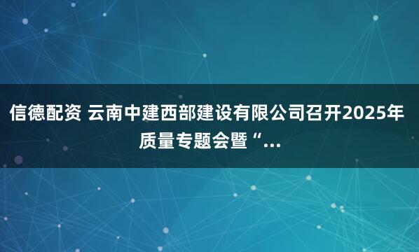 信德配资 云南中建西部建设有限公司召开2025年 质量专题会暨“...