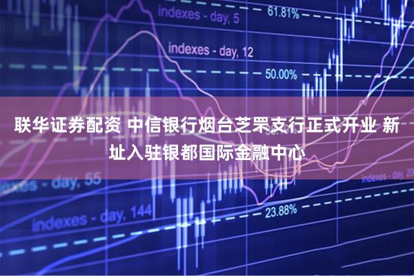联华证券配资 中信银行烟台芝罘支行正式开业 新址入驻银都国际金融中心