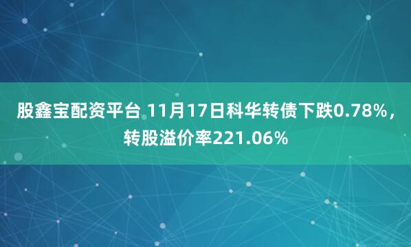 股鑫宝配资平台 11月17日科华转债下跌0.78%，转股溢价率221.06%