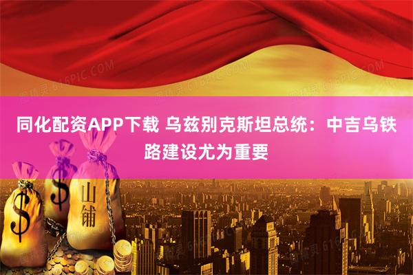 同化配资APP下载 乌兹别克斯坦总统：中吉乌铁路建设尤为重要