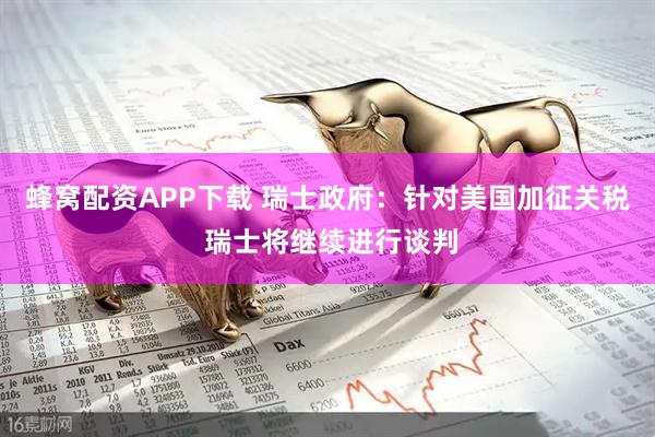 蜂窝配资APP下载 瑞士政府：针对美国加征关税 瑞士将继续进行谈判